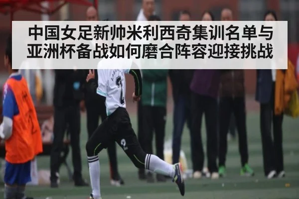 中国女足新帅米利西奇集训名单与亚洲杯备战如何磨合阵容迎接挑战