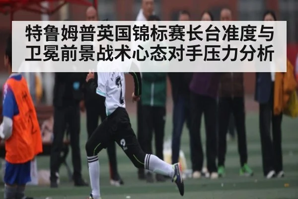 特鲁姆普英国锦标赛长台准度与卫冕前景战术心态对手压力分析